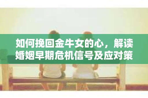 如何挽回金牛女的心，解读婚姻早期危机信号及应对策略
