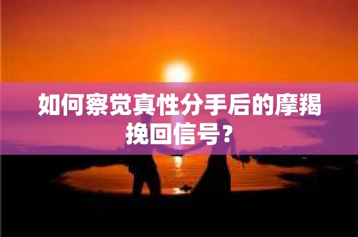 如何察觉真性分手后的摩羯挽回信号？