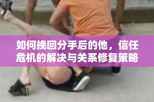 如何挽回分手后的他，信任危机的解决与关系修复策略