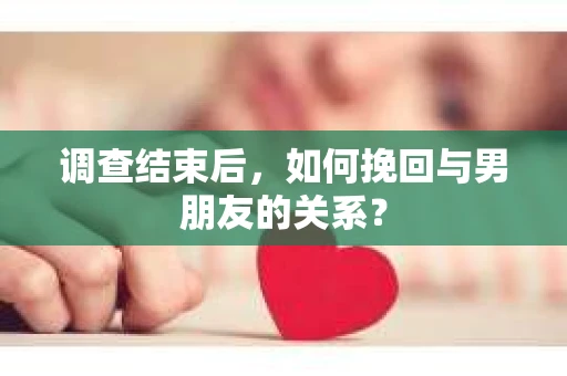 调查结束后，如何挽回与男朋友的关系？
