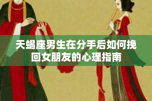 天蝎座男生在分手后如何挽回女朋友的心理指南