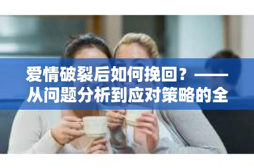 爱情破裂后如何挽回？——从问题分析到应对策略的全面指南