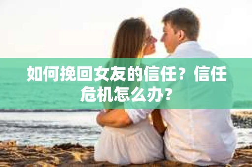 如何挽回女友的信任？信任危机怎么办？