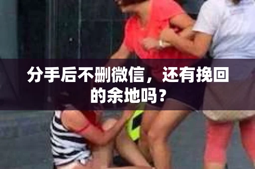 分手后不删微信，还有挽回的余地吗？