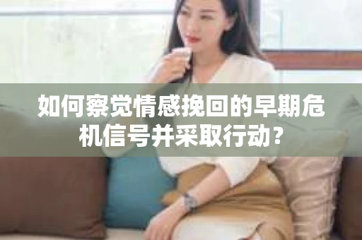 如何察觉情感挽回的早期危机信号并采取行动？