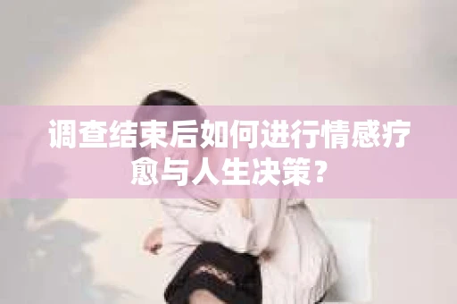 调查结束后如何进行情感疗愈与人生决策？
