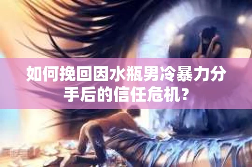 如何挽回因水瓶男冷暴力分手后的信任危机？