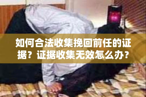 如何合法收集挽回前任的证据？证据收集无效怎么办？