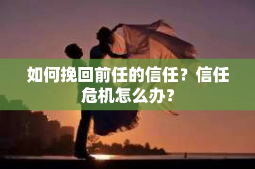 如何挽回前任的信任？信任危机怎么办？