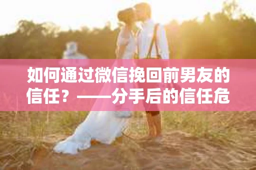 如何通过微信挽回前男友的信任？——分手后的信任危机解决方案