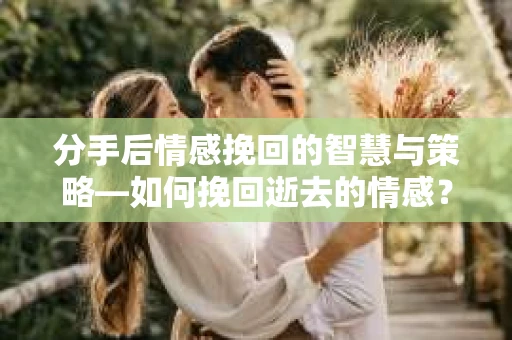 分手后情感挽回的智慧与策略—如何挽回逝去的情感？