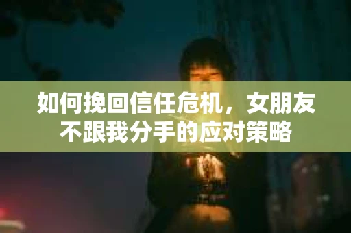 如何挽回信任危机，女朋友不跟我分手的应对策略