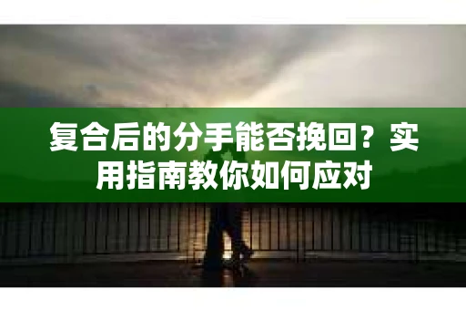 复合后的分手能否挽回？实用指南教你如何应对